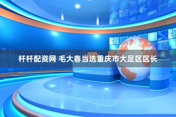 杆杆配资网 毛大春当选重庆市大足区区长