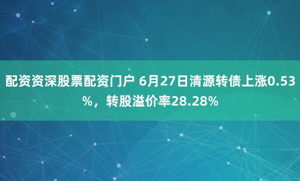 配资资深股票配资门户 6月27日清源转债上涨0.53%，转股溢价率28.28%