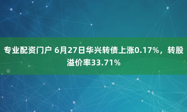 专业配资门户 6月27日华兴转债上涨0.17%，转股溢价率33.71%
