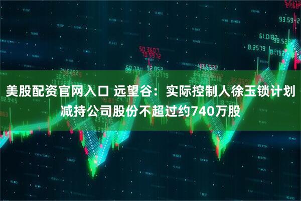 美股配资官网入口 远望谷：实际控制人徐玉锁计划减持公司股份不超过约740万股