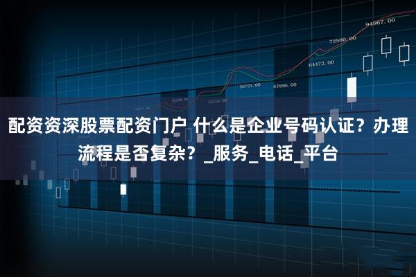 配资资深股票配资门户 什么是企业号码认证？办理流程是否复杂？_服务_电话_平台
