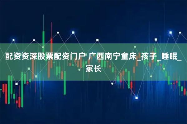配资资深股票配资门户 广西南宁童床_孩子_睡眠_家长
