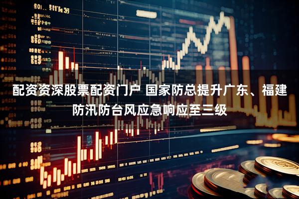 配资资深股票配资门户 国家防总提升广东、福建防汛防台风应急响应至三级