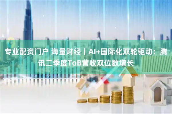 专业配资门户 海量财经丨AI+国际化双轮驱动：腾讯二季度ToB营收双位数增长