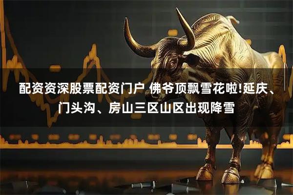 配资资深股票配资门户 佛爷顶飘雪花啦!延庆、门头沟、房山三区山区出现降雪