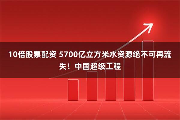 10倍股票配资 5700亿立方米水资源绝不可再流失！中国超级工程
